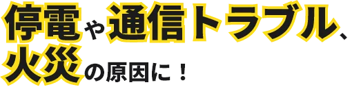 停電や通信トラブル、火災の原因に！