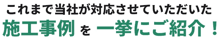 これまで当社が対応させていただいた施工事例を一挙にご紹介！